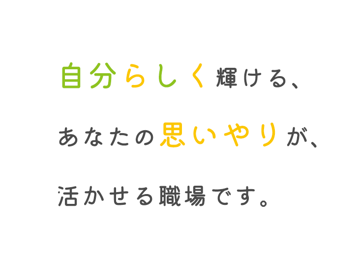 自分らしく輝ける、あなたの思いやりが、活かせる職場です。